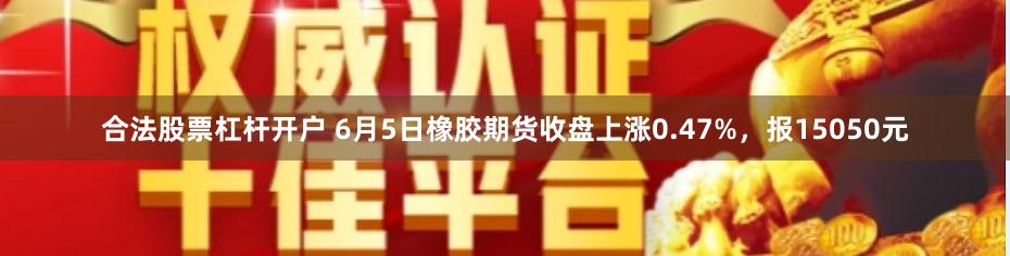 合法股票杠杆开户 6月5日橡胶期货收盘上涨0.47%，报15050元