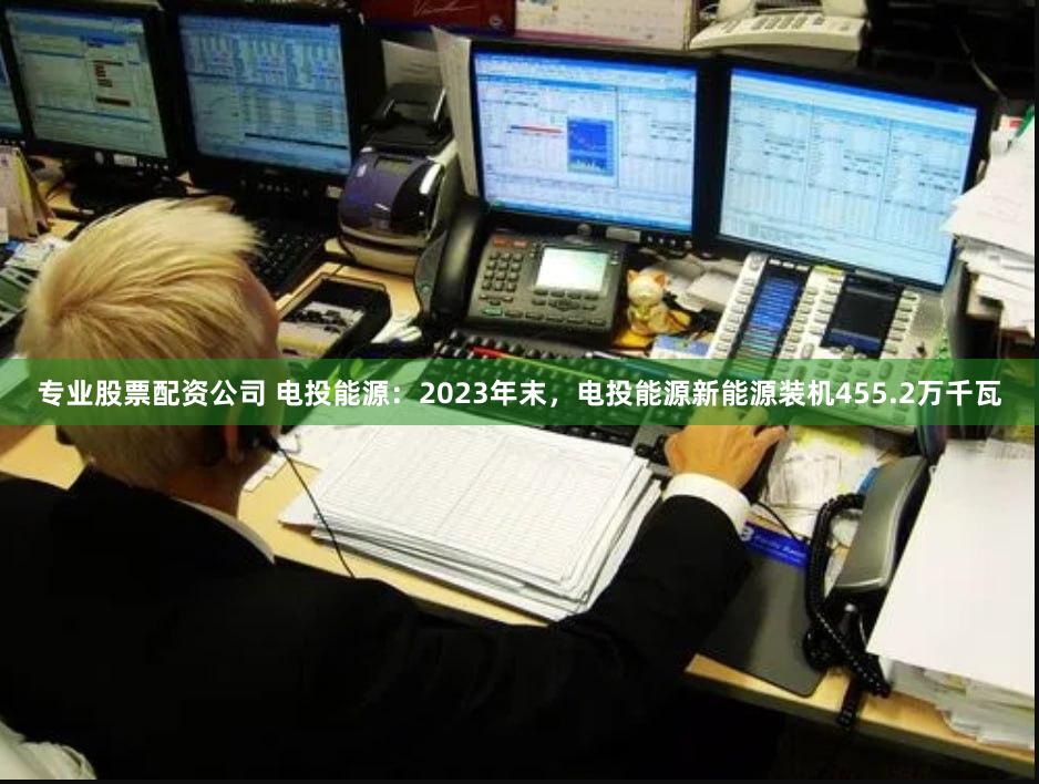 专业股票配资公司 电投能源：2023年末，电投能源新能源装机455.2万千瓦