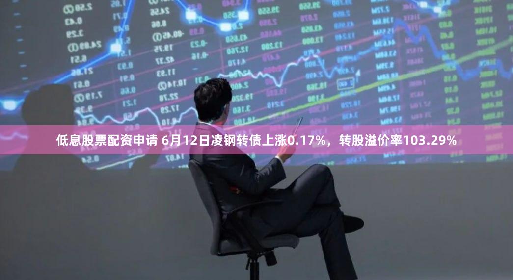 低息股票配资申请 6月12日凌钢转债上涨0.17%，转股溢价率103.29%