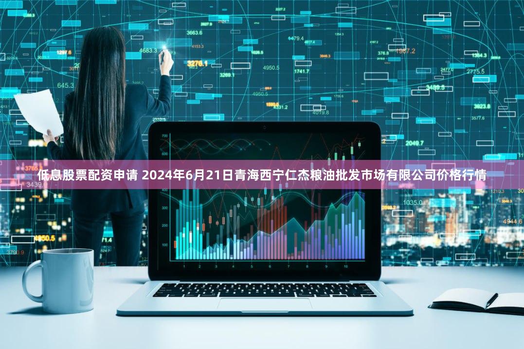 低息股票配资申请 2024年6月21日青海西宁仁杰粮油批发市场有限公司价格行情