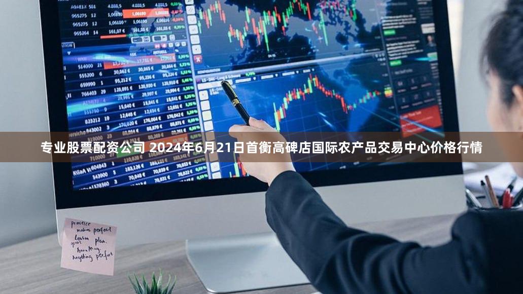 专业股票配资公司 2024年6月21日首衡高碑店国际农产品交易中心价格行情