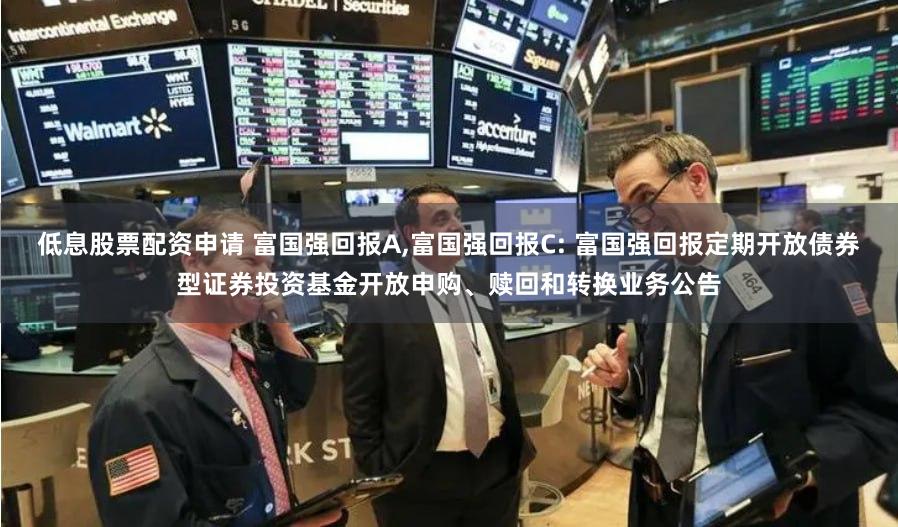 低息股票配资申请 富国强回报A,富国强回报C: 富国强回报定期开放债券型证券投资基金开放申购、赎回和转换业务公告