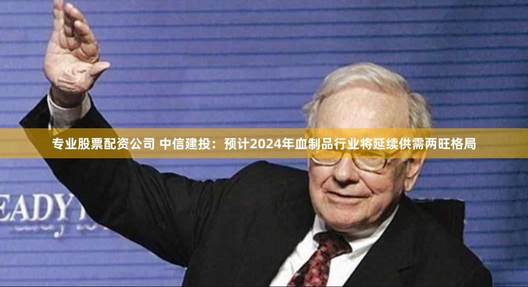 专业股票配资公司 中信建投：预计2024年血制品行业将延续供需两旺格局