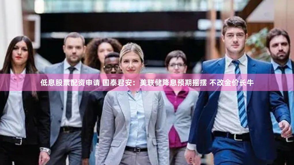 低息股票配资申请 国泰君安：美联储降息预期摇摆 不改金价长牛