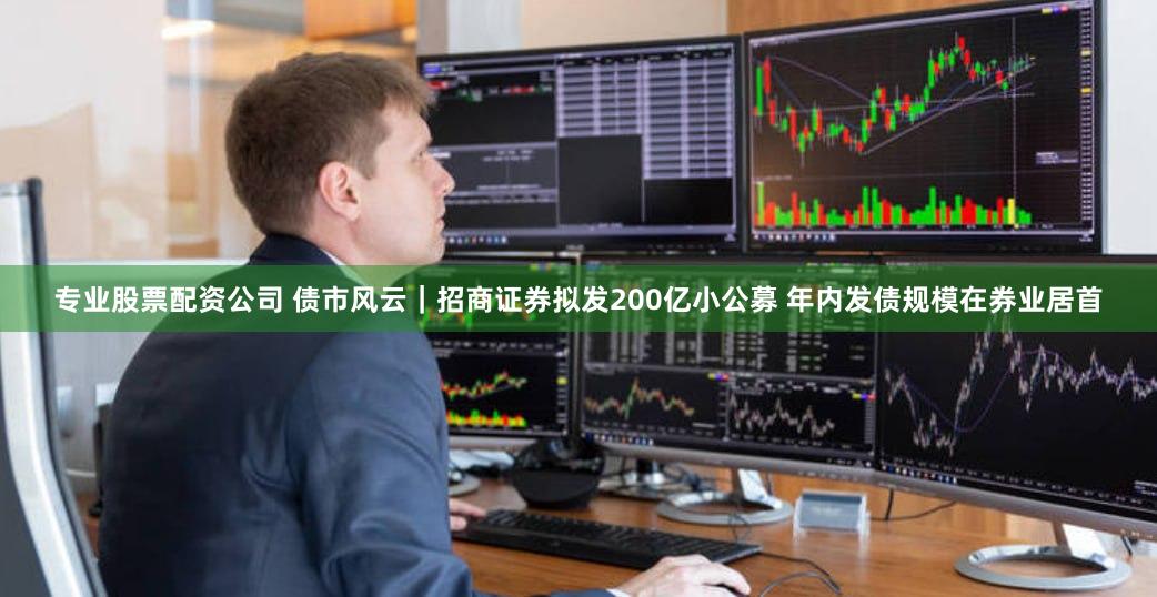 专业股票配资公司 债市风云｜招商证券拟发200亿小公募 年内发债规模在券业居首
