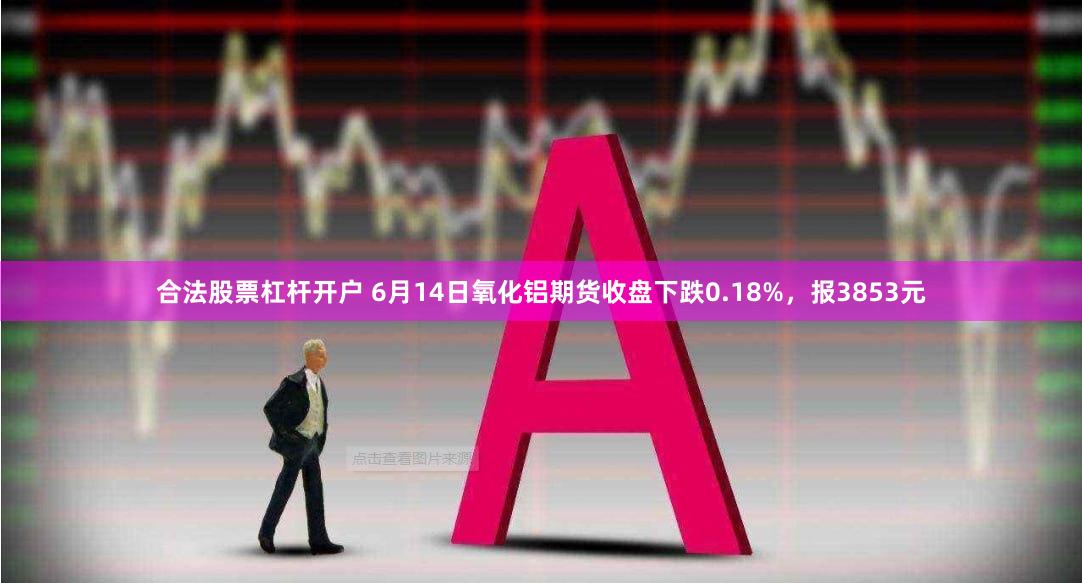 合法股票杠杆开户 6月14日氧化铝期货收盘下跌0.18%，报3853元