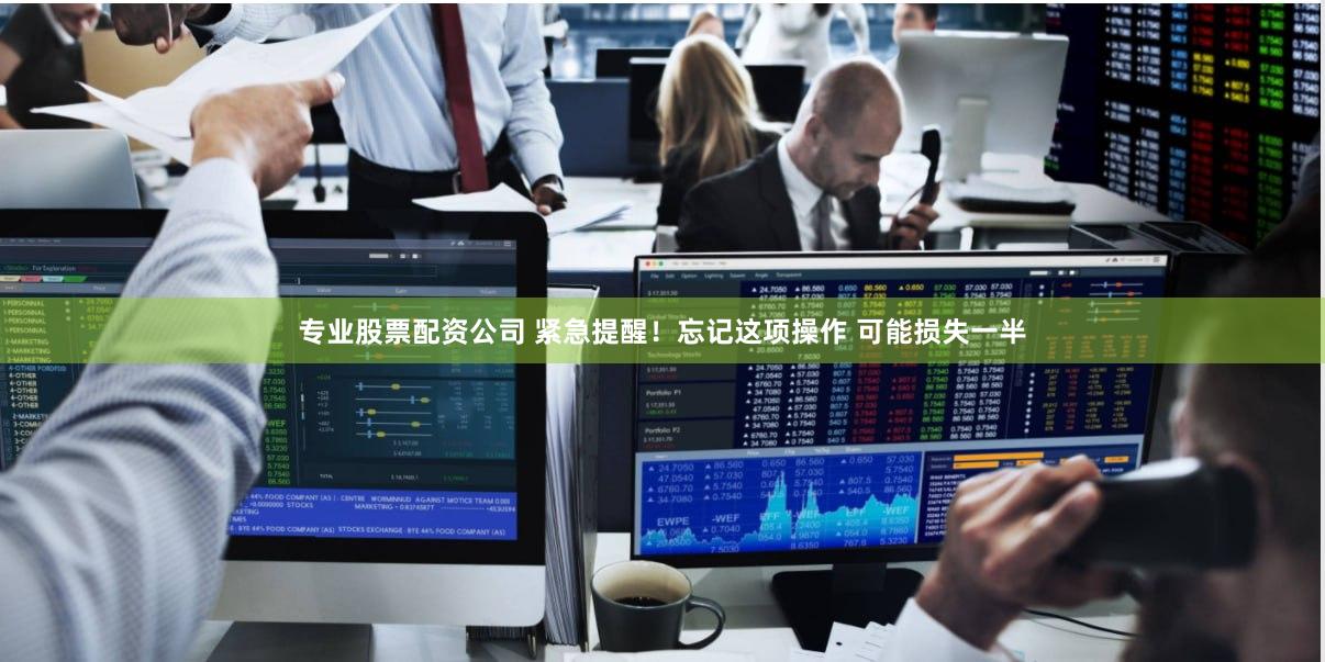 专业股票配资公司 紧急提醒！忘记这项操作 可能损失一半