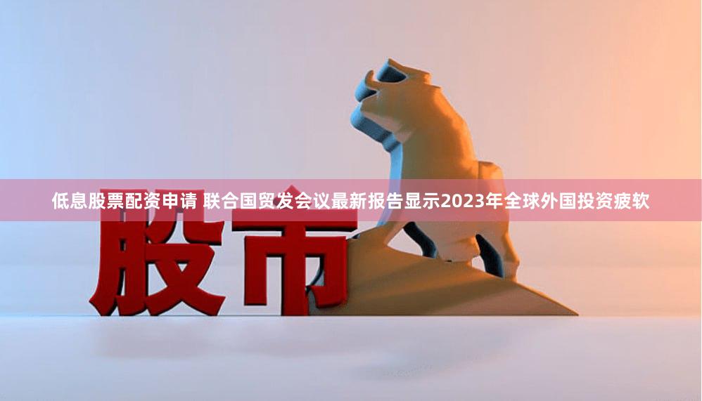 低息股票配资申请 联合国贸发会议最新报告显示2023年全球外国投资疲软