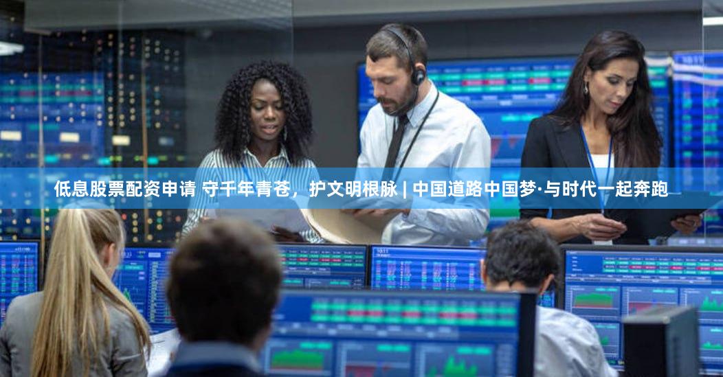 低息股票配资申请 守千年青苍，护文明根脉 | 中国道路中国梦·与时代一起奔跑