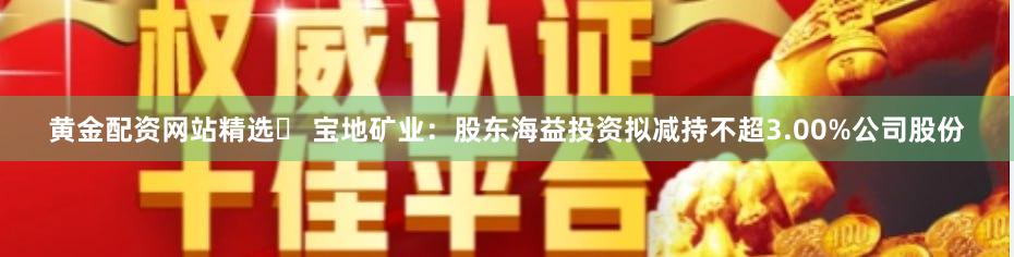 黄金配资网站精选	 宝地矿业：股东海益投资拟减持不超3.00%公司股份
