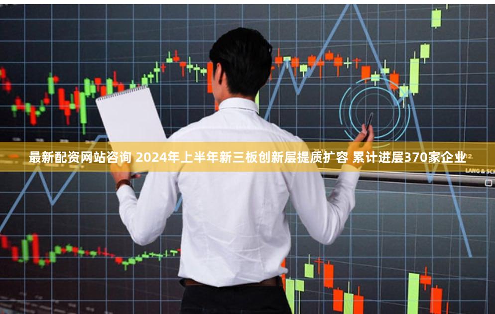 最新配资网站咨询 2024年上半年新三板创新层提质扩容 累计进层370家企业