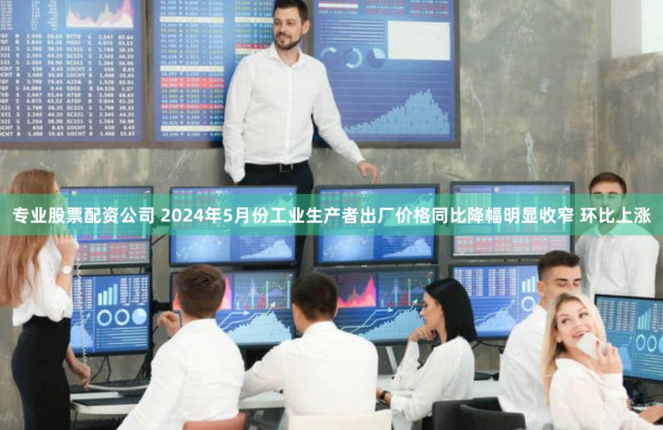 专业股票配资公司 2024年5月份工业生产者出厂价格同比降幅明显收窄 环比上涨