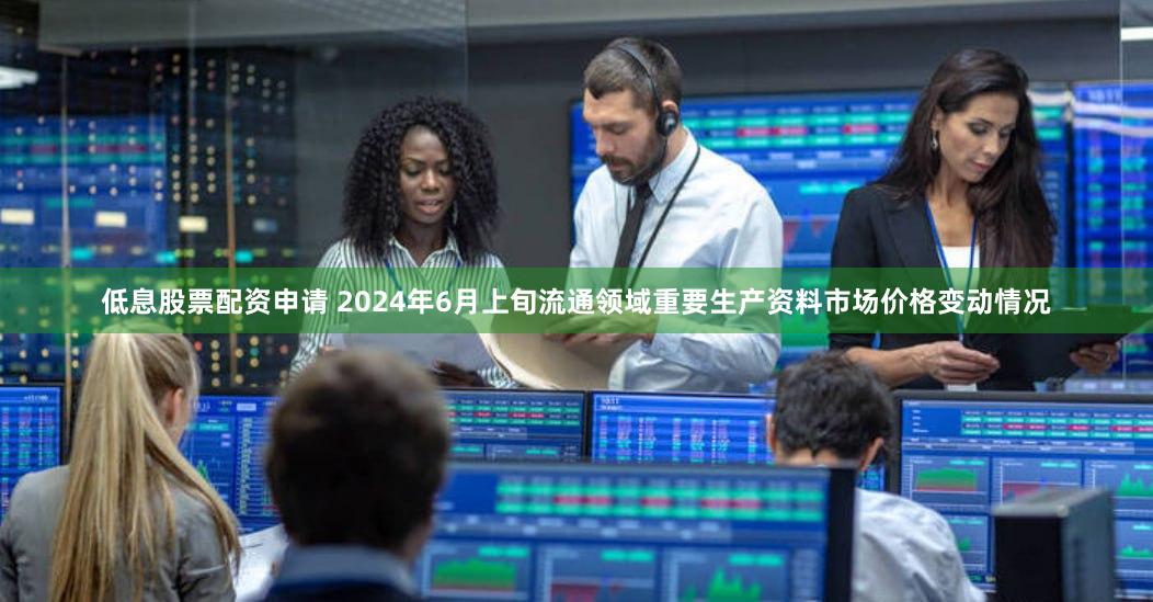 低息股票配资申请 2024年6月上旬流通领域重要生产资料市场价格变动情况