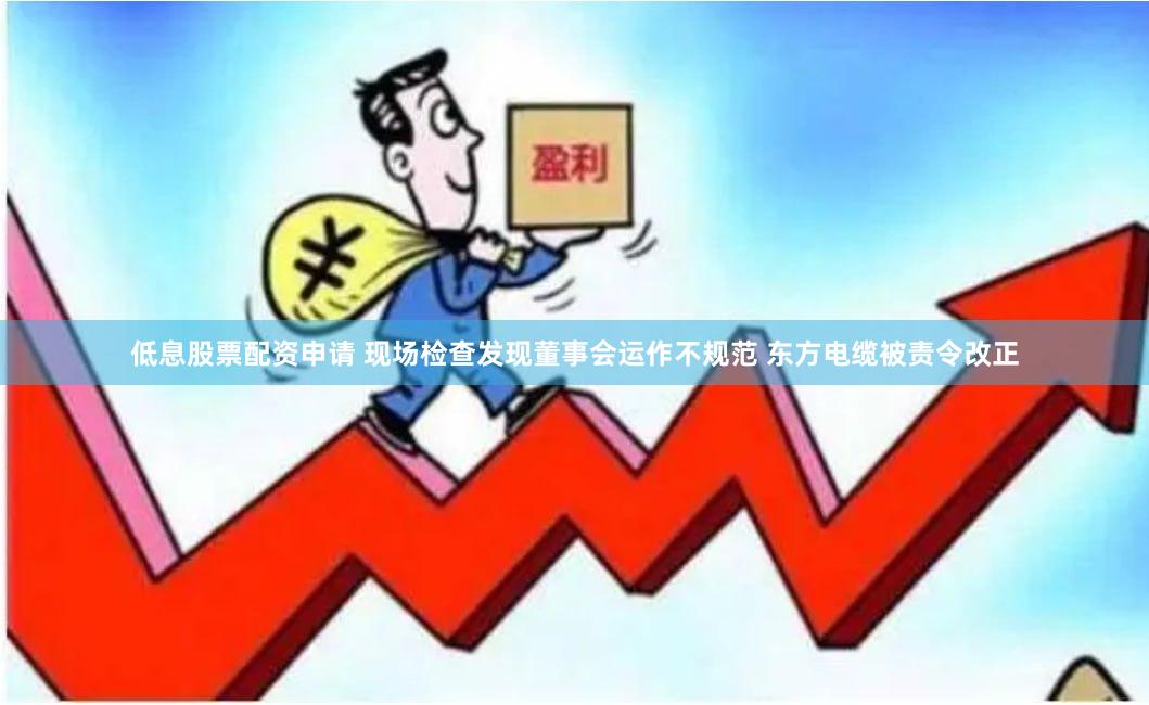 低息股票配资申请 现场检查发现董事会运作不规范 东方电缆被责令改正