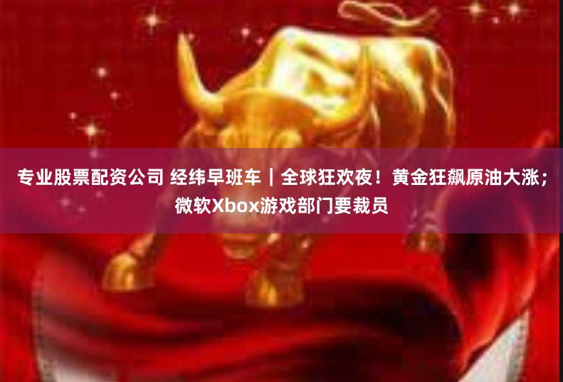 专业股票配资公司 经纬早班车｜全球狂欢夜！黄金狂飙原油大涨；微软Xbox游戏部门要裁员