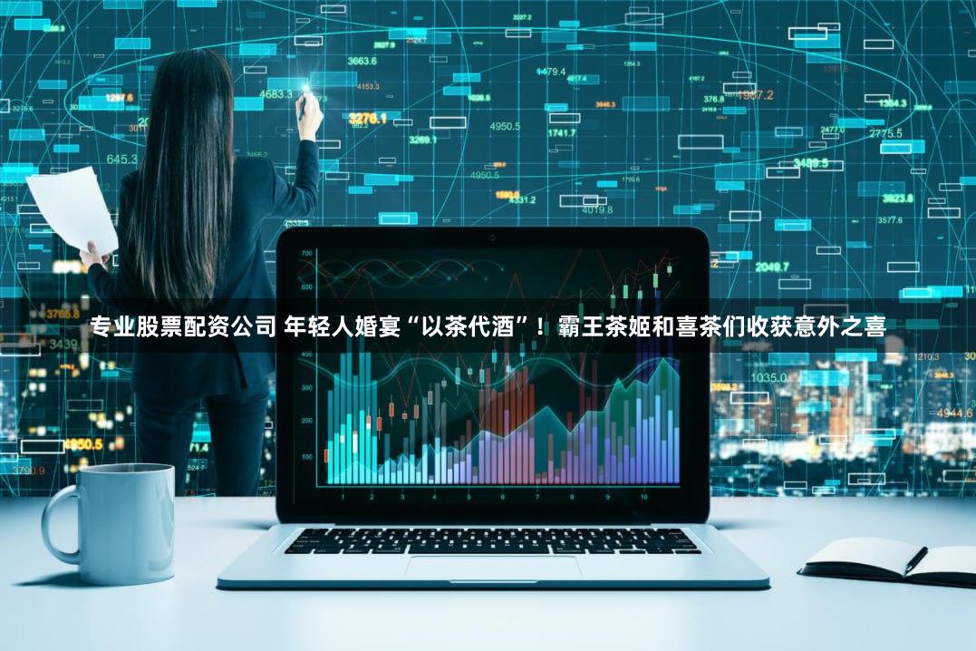 专业股票配资公司 年轻人婚宴“以茶代酒”！霸王茶姬和喜茶们收获意外之喜