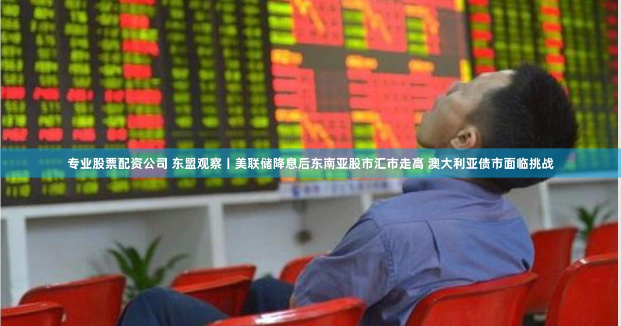 专业股票配资公司 东盟观察丨美联储降息后东南亚股市汇市走高 澳大利亚债市面临挑战