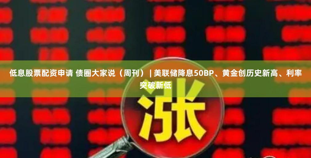 低息股票配资申请 债圈大家说（周刊） | 美联储降息50BP、黄金创历史新高、利率突破新低