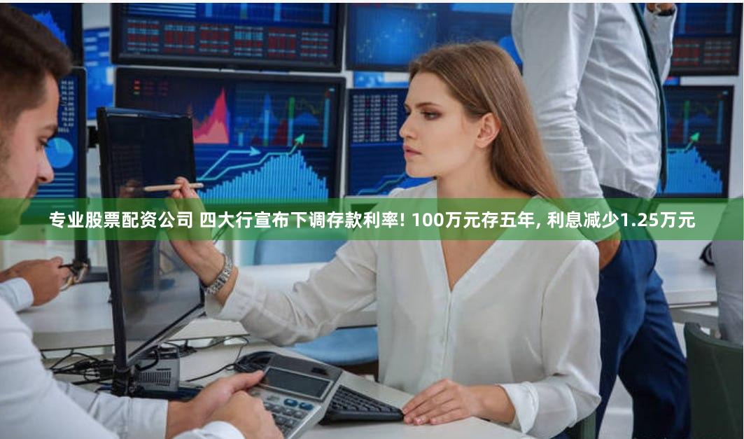专业股票配资公司 四大行宣布下调存款利率! 100万元存五年, 利息减少1.25万元