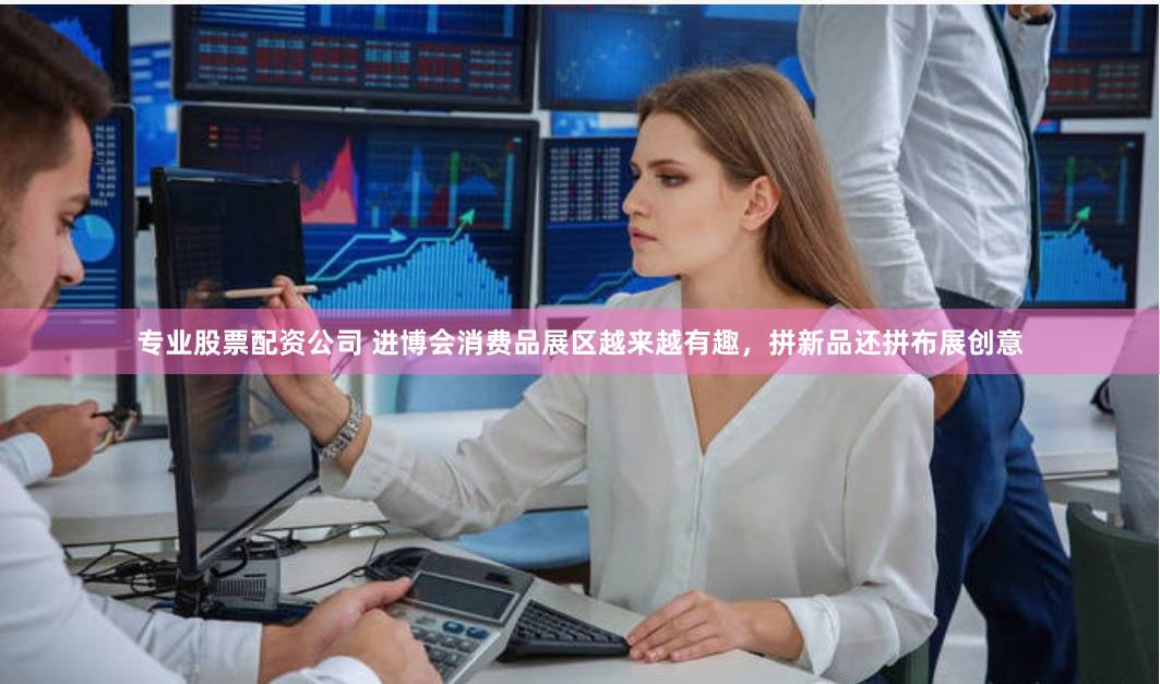 专业股票配资公司 进博会消费品展区越来越有趣，拼新品还拼布展创意