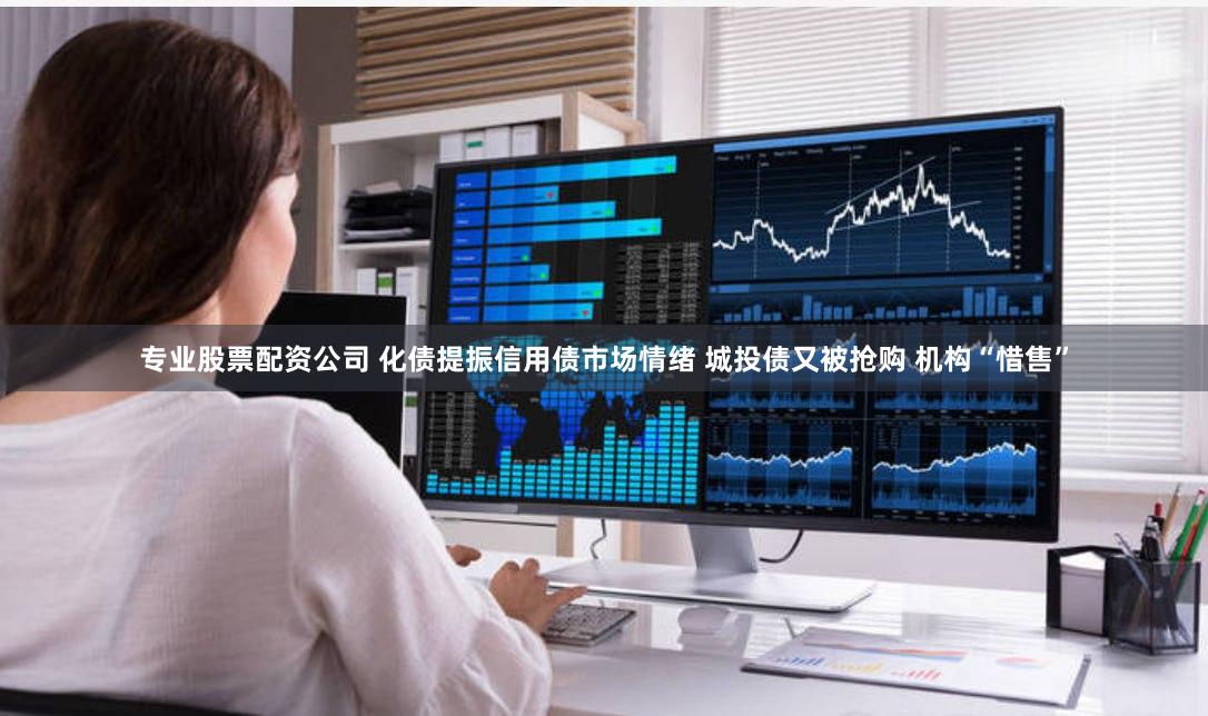 专业股票配资公司 化债提振信用债市场情绪 城投债又被抢购 机构“惜售”