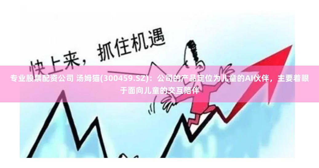 专业股票配资公司 汤姆猫(300459.SZ)：公司的产品定位为儿童的AI伙伴，主要着眼于面向儿童的交互陪伴