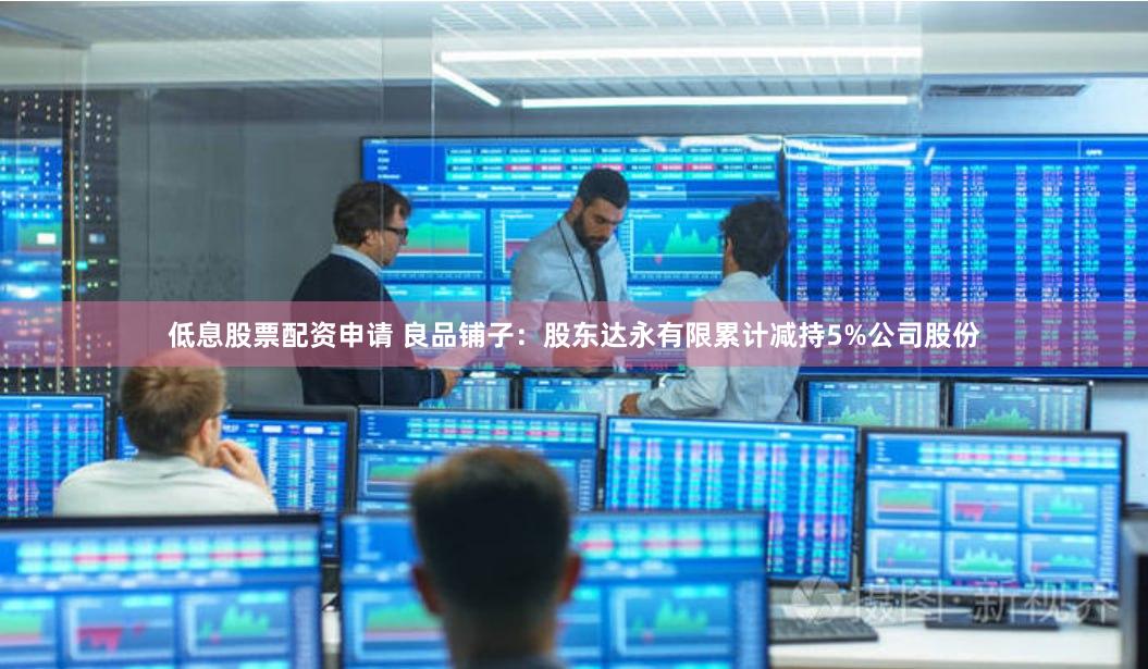 低息股票配资申请 良品铺子：股东达永有限累计减持5%公司股份