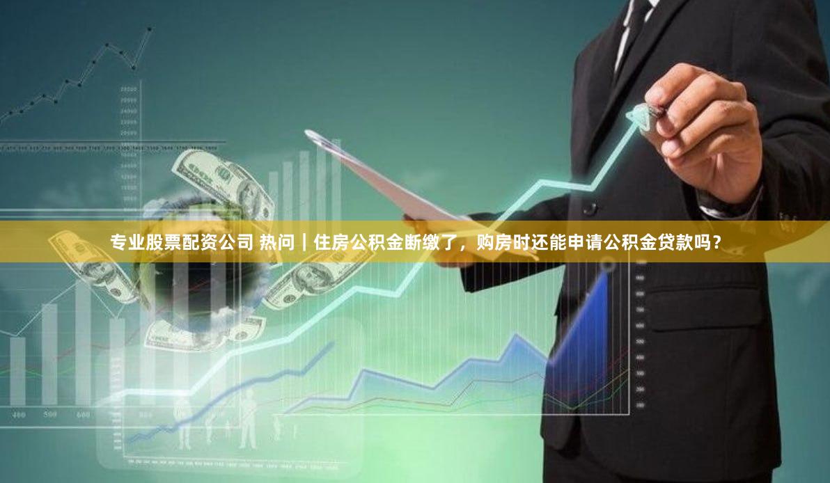 专业股票配资公司 热问｜住房公积金断缴了，购房时还能申请公积金贷款吗？
