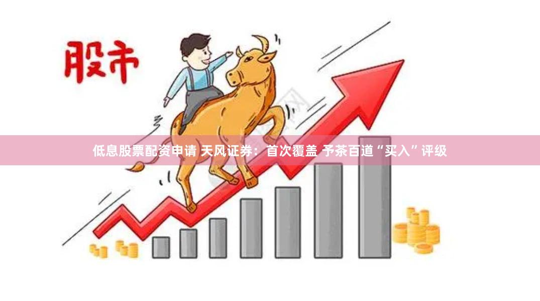 低息股票配资申请 天风证券：首次覆盖 予茶百道“买入”评级