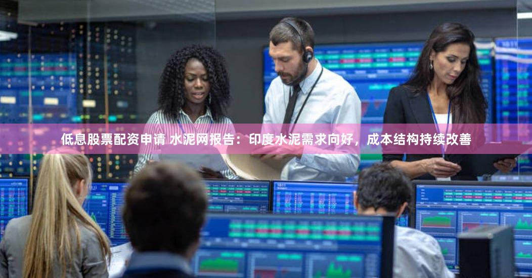 低息股票配资申请 水泥网报告：印度水泥需求向好，成本结构持续改善