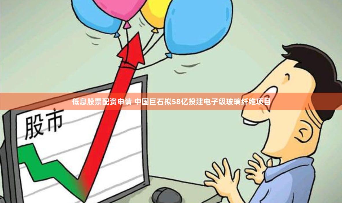 低息股票配资申请 中国巨石拟58亿投建电子级玻璃纤维项目