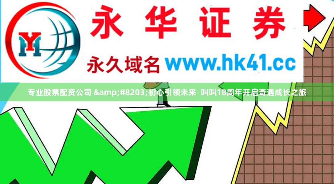 专业股票配资公司 &#8203;初心引领未来  叫叫18周年开启奇遇成长之旅
