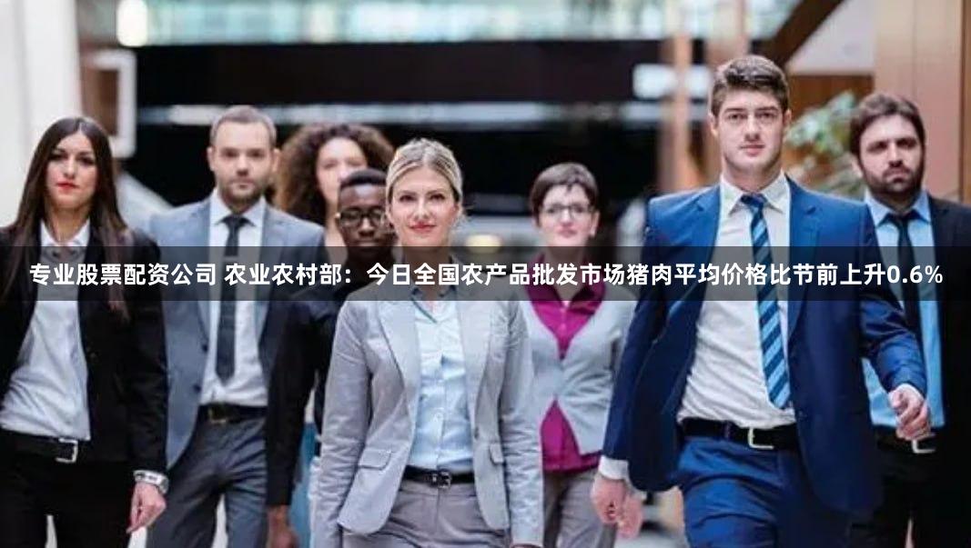 专业股票配资公司 农业农村部：今日全国农产品批发市场猪肉平均价格比节前上升0.6%