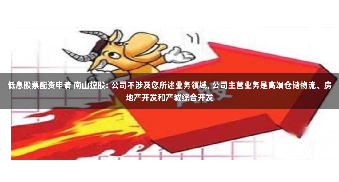 低息股票配资申请 南山控股: 公司不涉及您所述业务领域, 公司主营业务是高端仓储物流、房地产开发和产城综合开发