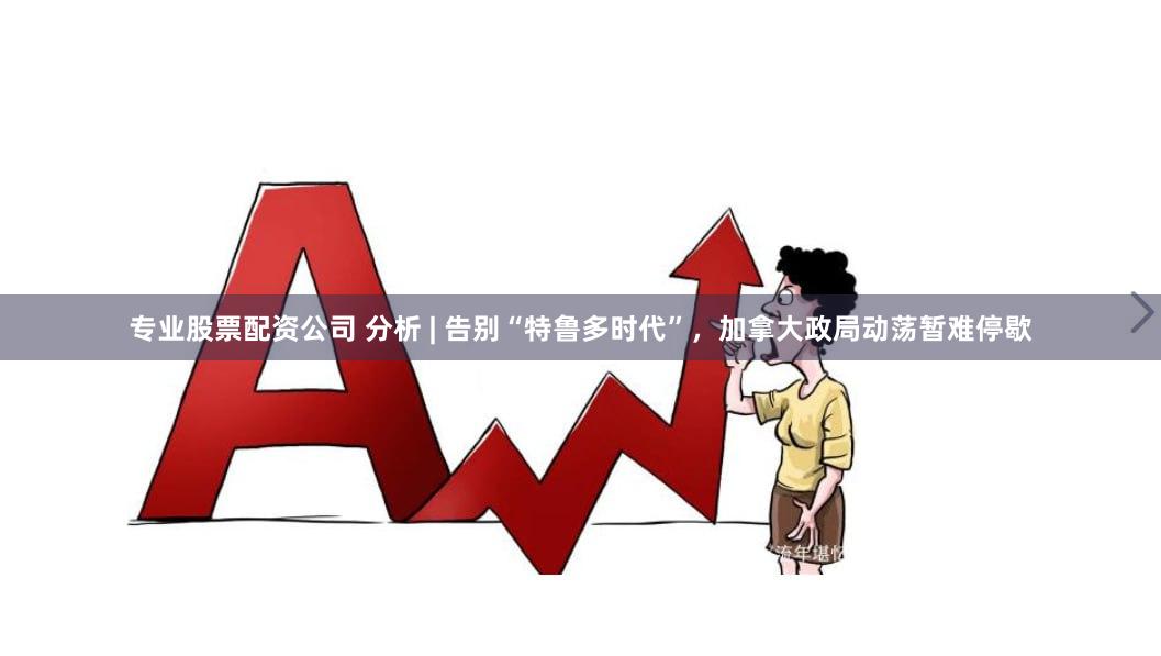 专业股票配资公司 分析 | 告别“特鲁多时代”，加拿大政局动荡暂难停歇