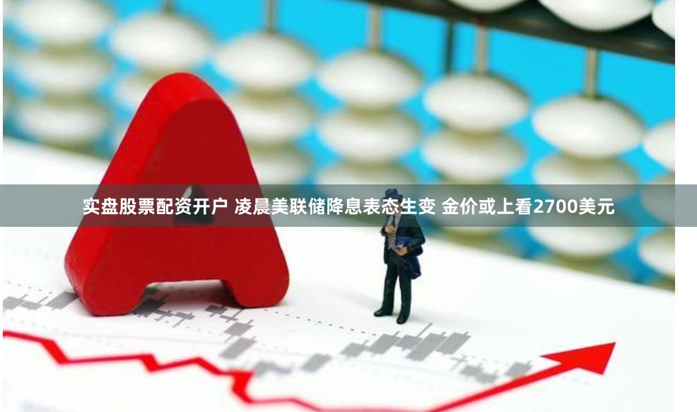 实盘股票配资开户 凌晨美联储降息表态生变 金价或上看2700美元